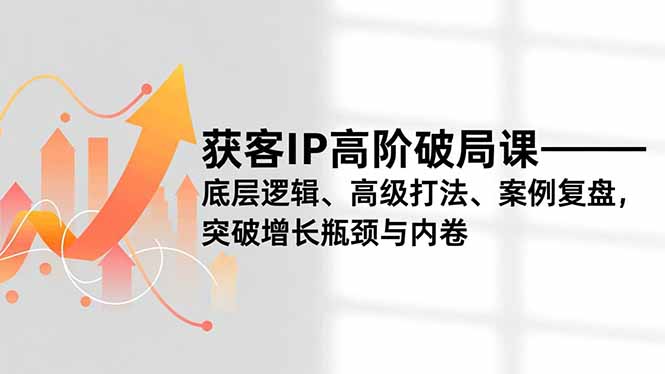 获客IP高阶破局课，底层逻辑、高级打法、案例复盘，突破增长瓶颈与内卷-追逐云网创