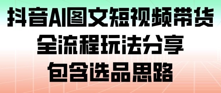 抖音AI图文短视频带货，全流程玩法分享，包含选品思路-追逐云网创